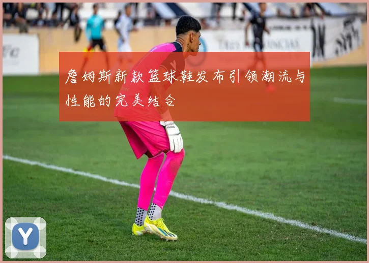 詹姆斯新款篮球鞋发布引领潮流与性能的完美结合