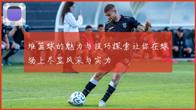 堆篮球的魅力与技巧探索让你在球场上尽显风采与实力
