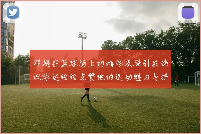 邓超在篮球场上的精彩表现引发热议球迷纷纷点赞他的运动魅力与拼搏精神